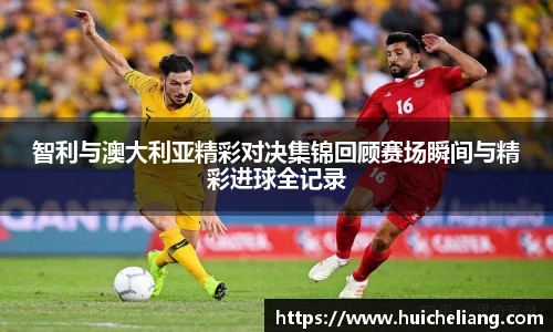 智利与澳大利亚精彩对决集锦回顾赛场瞬间与精彩进球全记录